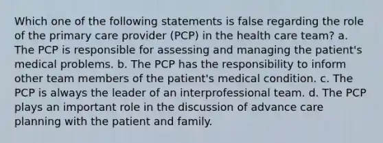 Which one of the following statements is false regarding the role of the primary care provider (PCP) in the health care team? a. The PCP is responsible for assessing and managing the patient's medical problems. b. The PCP has the responsibility to inform other team members of the patient's medical condition. c. The PCP is always the leader of an interprofessional team. d. The PCP plays an important role in the discussion of advance care planning with the patient and family.