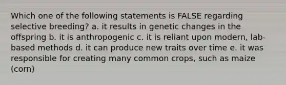 Which one of the following statements is FALSE regarding selective breeding? a. it results in genetic changes in the offspring b. it is anthropogenic c. it is reliant upon modern, lab-based methods d. it can produce new traits over time e. it was responsible for creating many common crops, such as maize (corn)