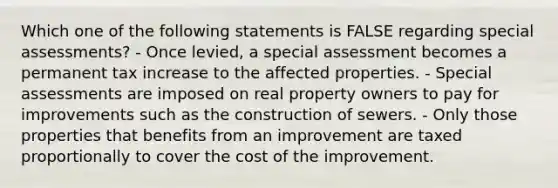 Which one of the following statements is FALSE regarding special assessments? - Once levied, a special assessment becomes a permanent tax increase to the affected properties. - Special assessments are imposed on real property owners to pay for improvements such as the construction of sewers. - Only those properties that benefits from an improvement are taxed proportionally to cover the cost of the improvement.