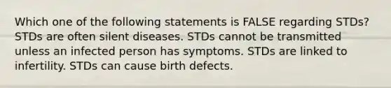 Which one of the following statements is FALSE regarding STDs? STDs are often silent diseases. STDs cannot be transmitted unless an infected person has symptoms. STDs are linked to infertility. STDs can cause birth defects.