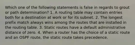 Which one of the following statements is false in regards to grout or path determination? 1. A routing table may contain entries both for a destination at work or for its subnet. 2. The longest prefix match always wins among the routes that are installed in the routing table. 3. Static routes have a default administrative distance of zero. 4. When a router has the choice of a static route and an OSPF route, the static route takes precedence.