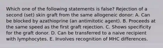 Which one of the following statements is false? Rejection of a second (set) skin graft from the same allogeneic donor: A. Can be blocked by azathioprine (an antimitotic agent). B. Proceeds at the same speed as the first graft rejection. C. Shows specificity for the graft donor. D. Can be transferred to a naive recipient with lymphocytes. E. Involves recognition of MHC differences.