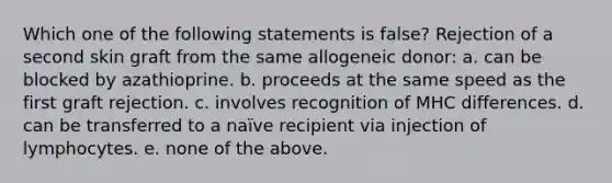 Which one of the following statements is false? Rejection of a second skin graft from the same allogeneic donor: a. can be blocked by azathioprine. b. proceeds at the same speed as the first graft rejection. c. involves recognition of MHC differences. d. can be transferred to a naïve recipient via injection of lymphocytes. e. none of the above.