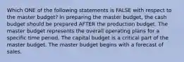 Which ONE of the following statements is FALSE with respect to the master budget? In preparing the master budget, the cash budget should be prepared AFTER the production budget. The master budget represents the overall operating plans for a specific time period. The capital budget is a critical part of the master budget. The master budget begins with a forecast of sales.