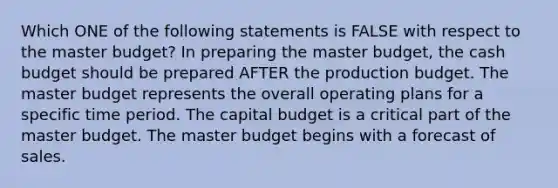 Which ONE of the following statements is FALSE with respect to the master budget? In preparing the master budget, the cash budget should be prepared AFTER the production budget. The master budget represents the overall operating plans for a specific time period. The capital budget is a critical part of the master budget. The master budget begins with a forecast of sales.