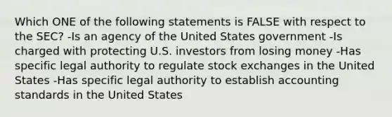 Which ONE of the following statements is FALSE with respect to the SEC? -Is an agency of the United States government -Is charged with protecting U.S. investors from losing money -Has specific legal authority to regulate stock exchanges in the United States -Has specific legal authority to establish accounting standards in the United States