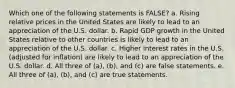 Which one of the following statements is FALSE? a. Rising relative prices in the United States are likely to lead to an appreciation of the U.S. dollar. b. Rapid GDP growth in the United States relative to other countries is likely to lead to an appreciation of the U.S. dollar. c. Higher interest rates in the U.S. (adjusted for inflation) are likely to lead to an appreciation of the U.S. dollar. d. All three of (a), (b), and (c) are false statements. e. All three of (a), (b), and (c) are true statements.