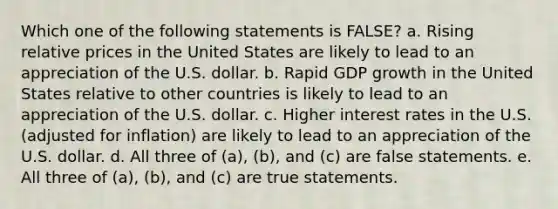 Which one of the following statements is FALSE? a. Rising relative prices in the United States are likely to lead to an appreciation of the U.S. dollar. b. Rapid GDP growth in the United States relative to other countries is likely to lead to an appreciation of the U.S. dollar. c. Higher interest rates in the U.S. (adjusted for inflation) are likely to lead to an appreciation of the U.S. dollar. d. All three of (a), (b), and (c) are false statements. e. All three of (a), (b), and (c) are true statements.