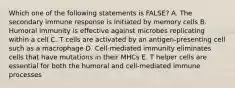 Which one of the following statements is FALSE? A. The secondary immune response is initiated by memory cells B. Humoral immunity is effective against microbes replicating within a cell C. T cells are activated by an antigen-presenting cell such as a macrophage D. Cell-mediated immunity eliminates cells that have mutations in their MHCs E. T helper cells are essential for both the humoral and cell-mediated immune processes