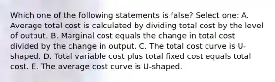 Which one of the following statements is false? Select one: A. Average total cost is calculated by dividing total cost by the level of output. B. Marginal cost equals the change in total cost divided by the change in output. C. The total cost curve is U-shaped. D. Total variable cost plus total fixed cost equals total cost. E. The average cost curve is U-shaped.