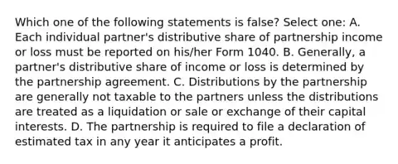 Which one of the following statements is false? Select one: A. Each individual partner's distributive share of partnership income or loss must be reported on his/her Form 1040. B. Generally, a partner's distributive share of income or loss is determined by the partnership agreement. C. Distributions by the partnership are generally not taxable to the partners unless the distributions are treated as a liquidation or sale or exchange of their capital interests. D. The partnership is required to file a declaration of estimated tax in any year it anticipates a profit.