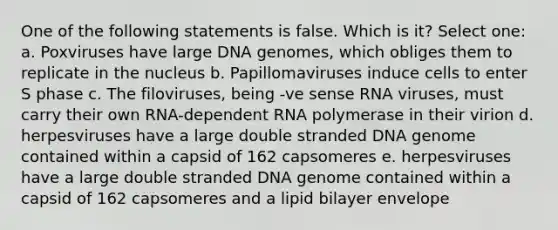 One of the following statements is false. Which is it? Select one: a. Poxviruses have large DNA genomes, which obliges them to replicate in the nucleus b. Papillomaviruses induce cells to enter S phase c. The filoviruses, being -ve sense RNA viruses, must carry their own RNA-dependent RNA polymerase in their virion d. herpesviruses have a large double stranded DNA genome contained within a capsid of 162 capsomeres e. herpesviruses have a large double stranded DNA genome contained within a capsid of 162 capsomeres and a lipid bilayer envelope