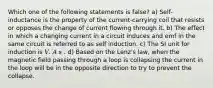 Which one of the following statements is false? a) Self-inductance is the property of the current-carrying coil that resists or opposes the change of current flowing through it. b) The effect in which a changing current in a circuit induces and emf in the same circuit is referred to as self induction. c) The SI unit for induction is 𝑉. 𝐴 𝑠 . d) Based on the Lenz's law, when the magnetic field passing through a loop is collapsing the current in the loop will be in the opposite direction to try to prevent the collapse.