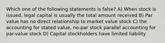 Which one of the following statements is false? A) When stock is issued, legal capital is usually the total amount received B) Par value has no direct relationship to market value stock C) the accounting for stated value, no-par stock parallel accounting for par-value stock D) Capital stockholders have limited liability