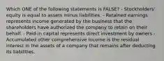 Which ONE of the following statements is FALSE? - Stockholders' equity is equal to assets minus liabilities. - Retained earnings represents income generated by the business that the shareholders have authorized the company to retain on their behalf. - Paid-in capital represents direct investment by owners - Accumulated other comprehensive income is the residual interest in the assets of a company that remains after deducting its liabilities.