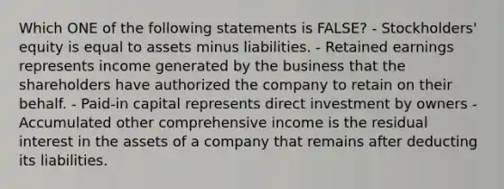 Which ONE of the following statements is FALSE? - Stockholders' equity is equal to assets minus liabilities. - Retained earnings represents income generated by the business that the shareholders have authorized the company to retain on their behalf. - Paid-in capital represents direct investment by owners - Accumulated other comprehensive income is the residual interest in the assets of a company that remains after deducting its liabilities.