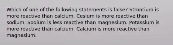 Which of one of the following statements is false? Strontium is more reactive than calcium. Cesium is more reactive than sodium. Sodium is less reactive than magnesium. Potassium is more reactive than calcium. Calcium is more reactive than magnesium.