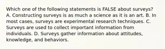 Which one of the following statements is FALSE about surveys? A. Constructing surveys is as much a science as it is an art. B. In most cases, surveys are experimental research techniques. C. Surveys are used to collect important information from individuals. D. Surveys gather information about attitudes, knowledge, and behaviors.