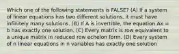 Which one of the following statements is FALSE? (A) If a system of linear equations has two different solutions, it must have infinitely many solutions. (B) If A is invertible, the equation Ax = b has exactly one solution. (C) Every matrix is row equivalent to a unique matrix in reduced row echelon form. (D) Every system of n linear equations in n variables has exactly one solution