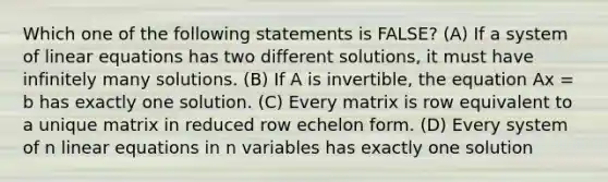 Which one of the following statements is FALSE? (A) If a system of <a href='https://www.questionai.com/knowledge/kyDROVbHRn-linear-equations' class='anchor-knowledge'>linear equations</a> has two different solutions, it must have infinitely many solutions. (B) If A is invertible, the equation Ax = b has exactly one solution. (C) Every matrix is row equivalent to a unique matrix in reduced row echelon form. (D) Every system of n linear equations in n variables has exactly one solution