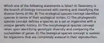 Which one of the following statements is false? A) Taxonomy is the branch of biology concerned with naming and classifying the diverse forms of life. B) The ecological species concept identifies species in terms of their ecological niches. C) The phylogenetic species concept defines a species as a set or organisms with a unique genetic history. D) The morphological species concept relies upon identifying genotypic diversity and comparing the nucleotides of genes. E) The biological species concept is useless for organisms that are completely asexual in their reproduction.