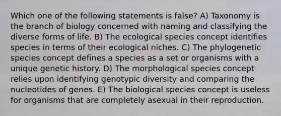 Which one of the following statements is false? A) Taxonomy is the branch of biology concerned with naming and classifying the diverse forms of life. B) The ecological species concept identifies species in terms of their ecological niches. C) The phylogenetic species concept defines a species as a set or organisms with a unique genetic history. D) The morphological species concept relies upon identifying genotypic diversity and comparing the nucleotides of genes. E) The biological species concept is useless for organisms that are completely asexual in their reproduction.