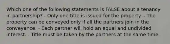 Which one of the following statements is FALSE about a tenancy in partnership? - Only one title is issued for the property. - The property can be conveyed only if all the partners join in the conveyance. - Each partner will hold an equal and undivided interest. - Title must be taken by the partners at the same time.