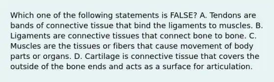 Which one of the following statements is​ FALSE? A. Tendons are bands of connective tissue that bind the ligaments to muscles. B. Ligaments are connective tissues that connect bone to bone. C. Muscles are the tissues or fibers that cause movement of body parts or organs. D. Cartilage is connective tissue that covers the outside of the bone ends and acts as a surface for articulation.