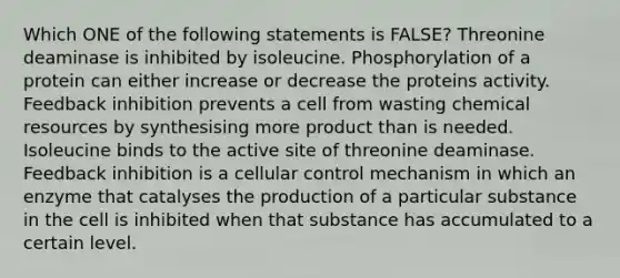 Which ONE of the following statements is FALSE? Threonine deaminase is inhibited by isoleucine. Phosphorylation of a protein can either increase or decrease the proteins activity. Feedback inhibition prevents a cell from wasting chemical resources by synthesising more product than is needed. Isoleucine binds to the active site of threonine deaminase. Feedback inhibition is a cellular control mechanism in which an enzyme that catalyses the production of a particular substance in the cell is inhibited when that substance has accumulated to a certain level.