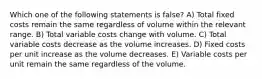 Which one of the following statements is false? A) Total fixed costs remain the same regardless of volume within the relevant range. B) Total variable costs change with volume. C) Total variable costs decrease as the volume increases. D) Fixed costs per unit increase as the volume decreases. E) Variable costs per unit remain the same regardless of the volume.