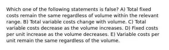 Which one of the following statements is false? A) Total fixed costs remain the same regardless of volume within the relevant range. B) Total variable costs change with volume. C) Total variable costs decrease as the volume increases. D) Fixed costs per unit increase as the volume decreases. E) Variable costs per unit remain the same regardless of the volume.