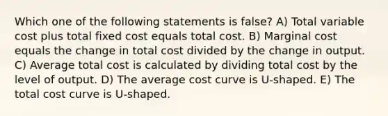 Which one of the following statements is false? A) Total variable cost plus total fixed cost equals total cost. B) Marginal cost equals the change in total cost divided by the change in output. C) Average total cost is calculated by dividing total cost by the level of output. D) The average cost curve is U-shaped. E) The total cost curve is U-shaped.