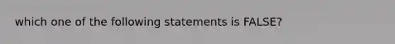 which one of the following statements is FALSE?