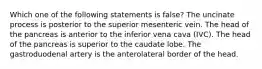 Which one of the following statements is false? The uncinate process is posterior to the superior mesenteric vein. The head of the pancreas is anterior to the inferior vena cava (IVC). The head of the pancreas is superior to the caudate lobe. The gastroduodenal artery is the anterolateral border of the head.