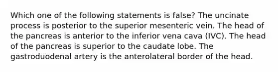 Which one of the following statements is false? The uncinate process is posterior to the superior mesenteric vein. The head of the pancreas is anterior to the inferior vena cava (IVC). The head of the pancreas is superior to the caudate lobe. The gastroduodenal artery is the anterolateral border of the head.