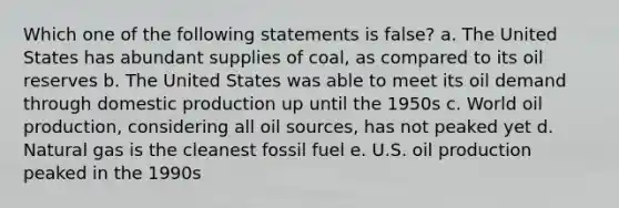 Which one of the following statements is false? a. The United States has abundant supplies of coal, as compared to its oil reserves b. The United States was able to meet its oil demand through domestic production up until the 1950s c. World oil production, considering all oil sources, has not peaked yet d. Natural gas is the cleanest fossil fuel e. U.S. oil production peaked in the 1990s