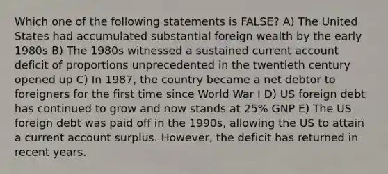 Which one of the following statements is FALSE? A) The United States had accumulated substantial foreign wealth by the early 1980s B) The 1980s witnessed a sustained current account deficit of proportions unprecedented in the twentieth century opened up C) In 1987, the country became a net debtor to foreigners for the first time since World War I D) US foreign debt has continued to grow and now stands at 25% GNP E) The US foreign debt was paid off in the 1990s, allowing the US to attain a current account surplus. However, the deficit has returned in recent years.