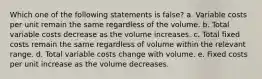 Which one of the following statements is false? a. Variable costs per unit remain the same regardless of the volume. b. Total variable costs decrease as the volume increases. c. Total fixed costs remain the same regardless of volume within the relevant range. d. Total variable costs change with volume. e. Fixed costs per unit increase as the volume decreases.