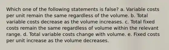 Which one of the following statements is false? a. Variable costs per unit remain the same regardless of the volume. b. Total variable costs decrease as the volume increases. c. Total fixed costs remain the same regardless of volume within the relevant range. d. Total variable costs change with volume. e. Fixed costs per unit increase as the volume decreases.