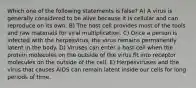 Which one of the following statements is false? A) A virus is generally considered to be alive because it is cellular and can reproduce on its own. B) The host cell provides most of the tools and raw materials for viral multiplication. C) Once a person is infected with the herpesvirus, the virus remains permanently latent in the body. D) Viruses can enter a host cell when the protein molecules on the outside of the virus fit into receptor molecules on the outside of the cell. E) Herpesviruses and the virus that causes AIDS can remain latent inside our cells for long periods of time.