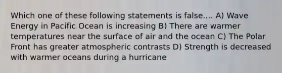 Which one of these following statements is false.... A) Wave Energy in Pacific Ocean is increasing B) There are warmer temperatures near the surface of air and the ocean C) The Polar Front has greater atmospheric contrasts D) Strength is decreased with warmer oceans during a hurricane