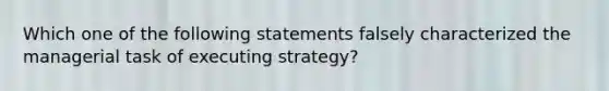 Which one of the following statements falsely characterized the managerial task of executing strategy?