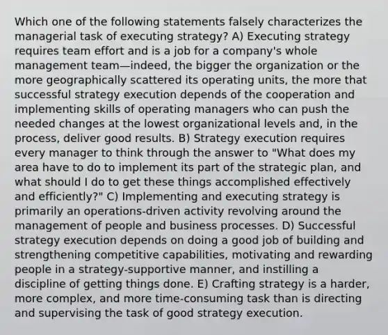 Which one of the following statements falsely characterizes the managerial task of executing strategy? A) Executing strategy requires team effort and is a job for a company's whole management team—indeed, the bigger the organization or the more geographically scattered its operating units, the more that successful strategy execution depends of the cooperation and implementing skills of operating managers who can push the needed changes at the lowest organizational levels and, in the process, deliver good results. B) Strategy execution requires every manager to think through the answer to "What does my area have to do to implement its part of the strategic plan, and what should I do to get these things accomplished effectively and efficiently?" C) Implementing and executing strategy is primarily an operations-driven activity revolving around the management of people and business processes. D) Successful strategy execution depends on doing a good job of building and strengthening competitive capabilities, motivating and rewarding people in a strategy-supportive manner, and instilling a discipline of getting things done. E) Crafting strategy is a harder, more complex, and more time-consuming task than is directing and supervising the task of good strategy execution.