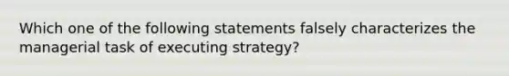 Which one of the following statements falsely characterizes the managerial task of executing strategy?