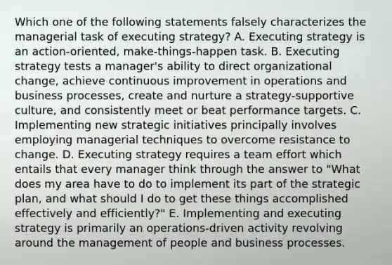 Which one of the following statements falsely characterizes the managerial task of executing strategy? A. Executing strategy is an action-oriented, make-things-happen task. B. Executing strategy tests a manager's ability to direct organizational change, achieve continuous improvement in operations and business processes, create and nurture a strategy-supportive culture, and consistently meet or beat performance targets. C. Implementing new strategic initiatives principally involves employing managerial techniques to overcome resistance to change. D. Executing strategy requires a team effort which entails that every manager think through the answer to "What does my area have to do to implement its part of the strategic plan, and what should I do to get these things accomplished effectively and efficiently?" E. Implementing and executing strategy is primarily an operations-driven activity revolving around the management of people and business processes.