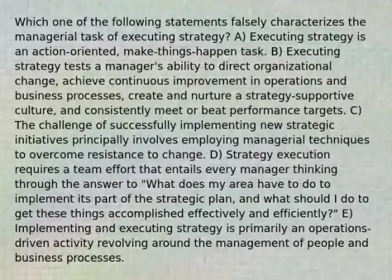 Which one of the following statements falsely characterizes the managerial task of executing strategy? A) Executing strategy is an action-oriented, make-things-happen task. B) Executing strategy tests a manager's ability to direct organizational change, achieve continuous improvement in operations and business processes, create and nurture a strategy-supportive culture, and consistently meet or beat performance targets. C) The challenge of successfully implementing new strategic initiatives principally involves employing managerial techniques to overcome resistance to change. D) Strategy execution requires a team effort that entails every manager thinking through the answer to "What does my area have to do to implement its part of the strategic plan, and what should I do to get these things accomplished effectively and efficiently?" E) Implementing and executing strategy is primarily an operations-driven activity revolving around the management of people and business processes.