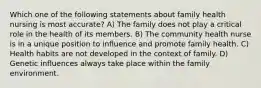 Which one of the following statements about family health nursing is most accurate? A) The family does not play a critical role in the health of its members. B) The community health nurse is in a unique position to influence and promote family health. C) Health habits are not developed in the context of family. D) Genetic influences always take place within the family environment.