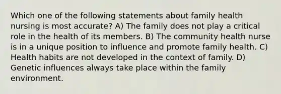 Which one of the following statements about family health nursing is most accurate? A) The family does not play a critical role in the health of its members. B) The community health nurse is in a unique position to influence and promote family health. C) Health habits are not developed in the context of family. D) Genetic influences always take place within the family environment.