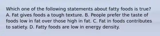 Which one of the following statements about fatty foods is true? A. Fat gives foods a tough texture. B. People prefer the taste of foods low in fat over those high in fat. C. Fat in foods contributes to satiety. D. Fatty foods are low in energy density.