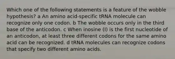 Which one of the following statements is a feature of the wobble hypothesis? a An amino acid-specific tRNA molecule can recognize only one codon. b The wobble occurs only in the third base of the anticodon. c When inosine (I) is the first nucleotide of an anticodon, at least three different codons for the same amino acid can be recognized. d tRNA molecules can recognize codons that specify two different amino acids.